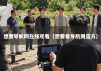 想要导航网在线观看（想要看导航网官方）