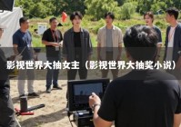 影视世界大抽女主（影视世界大抽奖小说）