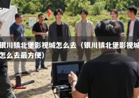 银川镇北堡影视城怎么去（银川镇北堡影视城怎么去最方便）